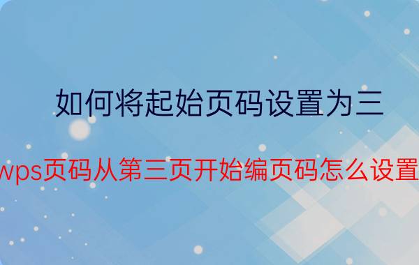 如何将起始页码设置为三 wps页码从第三页开始编页码怎么设置？